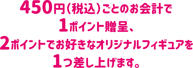 450円（税込）ごとのお会計で1ポイント贈呈、2ポイントでお好きなオリジナルフィギュアを1つ差し上げます。